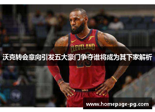 沃克转会意向引发五大豪门争夺谁将成为其下家解析