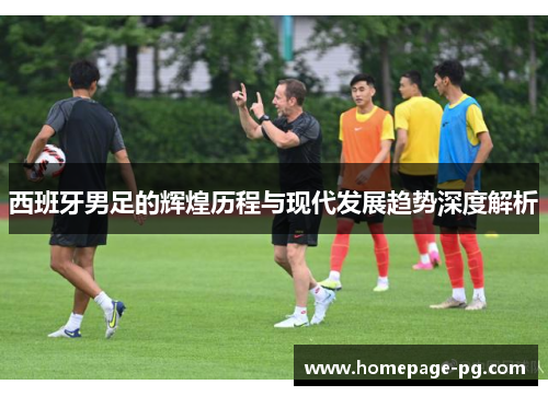 西班牙男足的辉煌历程与现代发展趋势深度解析 西班牙男足的辉煌历程与现代发展趋势深度解析
