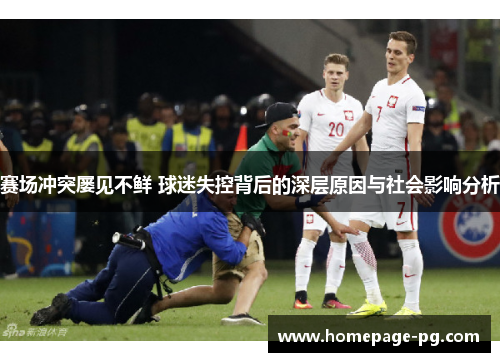 赛场冲突屡见不鲜 球迷失控背后的深层原因与社会影响分析 赛场冲突屡见不鲜 球迷失控背后的深层原因与社会影响分析