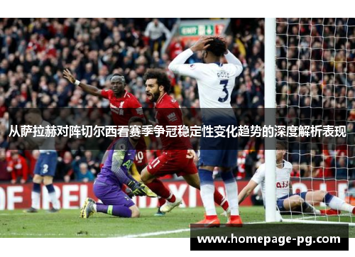 从萨拉赫对阵切尔西看赛季争冠稳定性变化趋势的深度解析表现