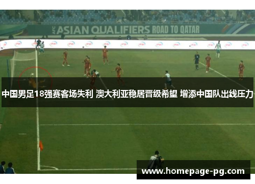 中国男足18强赛客场失利 澳大利亚稳居晋级希望 增添中国队出线压力