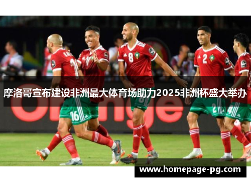 摩洛哥宣布建设非洲最大体育场助力2025非洲杯盛大举办