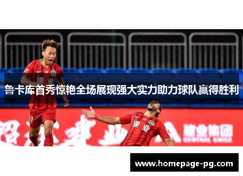 鲁卡库首秀惊艳全场展现强大实力助力球队赢得胜利 鲁卡库首秀惊艳全场展现强大实力助力球队赢得胜利