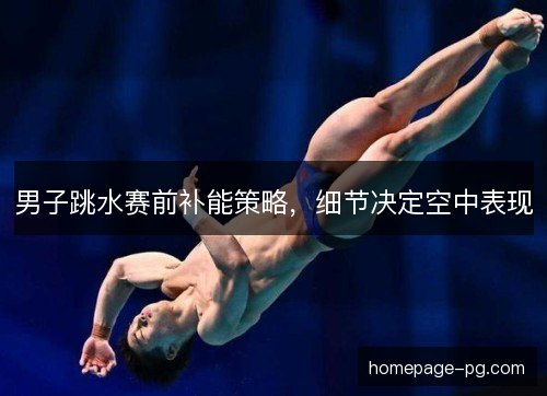 男子跳水赛前补能策略,细节决定空中表现 男子跳水赛前补能策略,细节决定空中表现